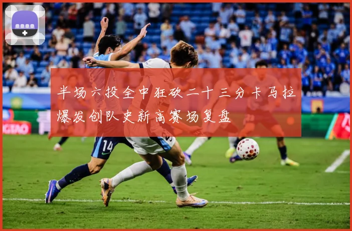 半场六投全中狂砍二十三分卡马拉爆发创队史新高赛场复盘