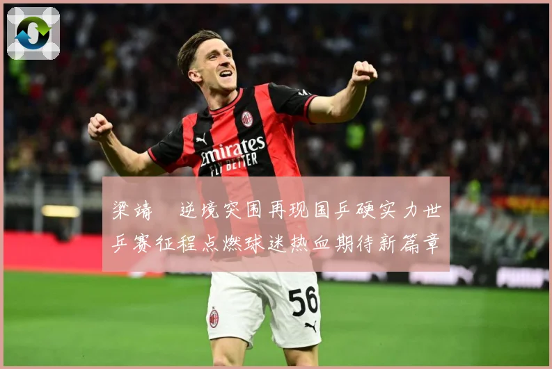 梁靖崑逆境突围再现国乒硬实力世乒赛征程点燃球迷热血期待新篇章解析
