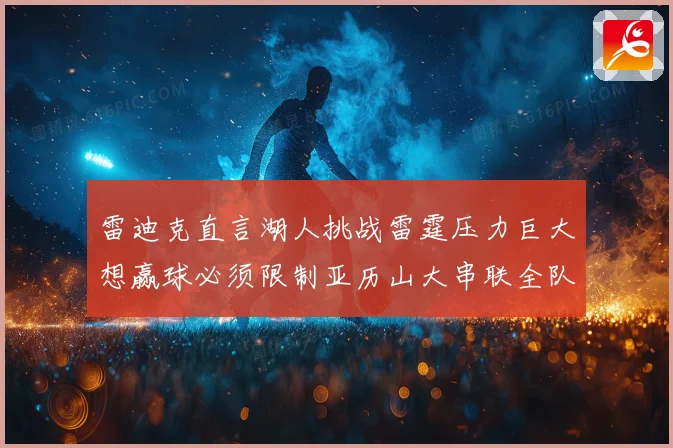 雷迪克直言湖人挑战雷霆压力巨大想赢球必须限制亚历山大串联全队