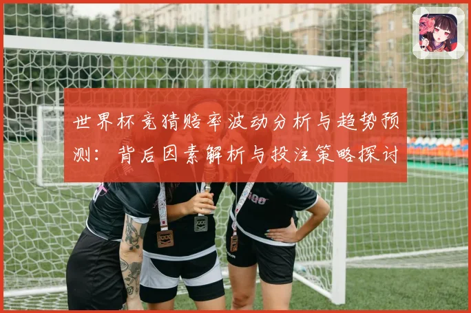 世界杯竞猜赔率波动分析与趋势预测：背后因素解析与投注策略探讨