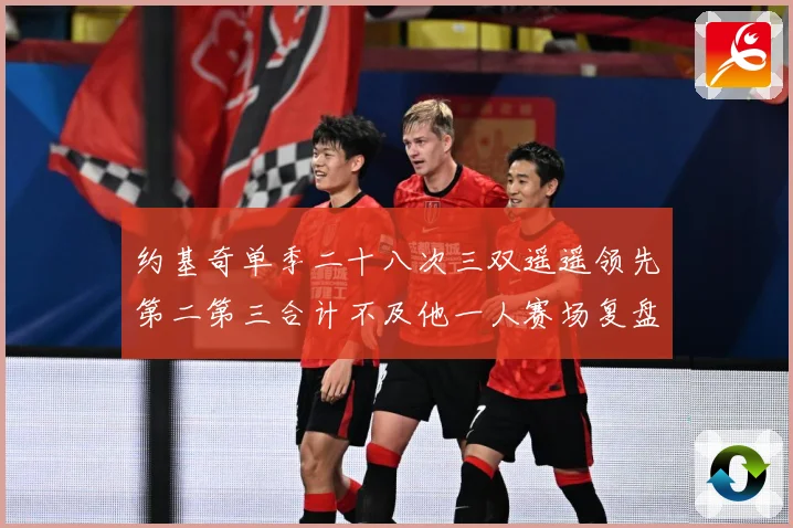 约基奇单季二十八次三双遥遥领先第二第三合计不及他一人赛场复盘