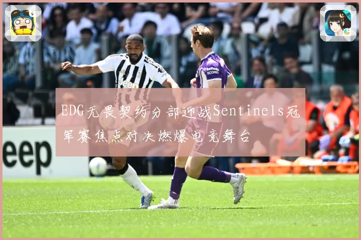 EDG无畏契约分部迎战Sentinels冠军赛焦点对决燃爆电竞舞台