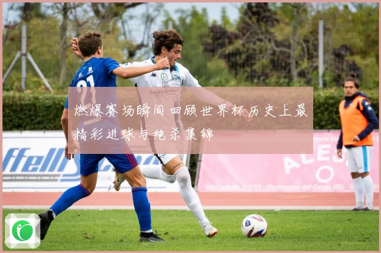燃爆赛场瞬间回顾世界杯历史上最精彩进球与绝杀集锦