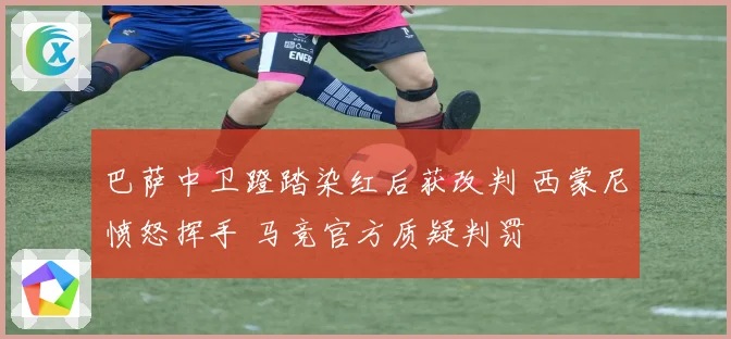 巴萨中卫蹬踏染红后获改判 西蒙尼愤怒挥手 马竞官方质疑判罚