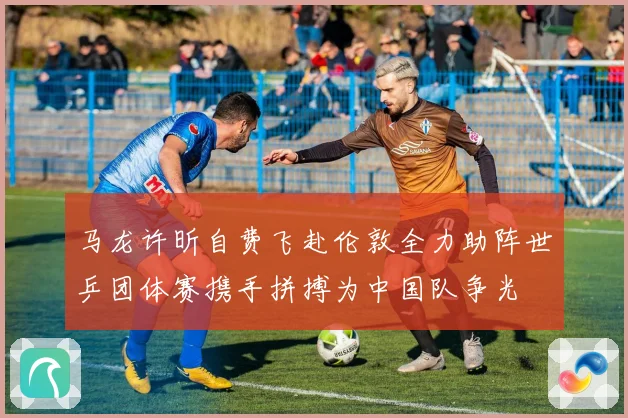 马龙许昕自费飞赴伦敦全力助阵世乒团体赛携手拼搏为中国队争光