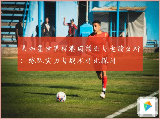 美加墨世界杯赛前预测与竞猜分析：球队实力与战术对比探讨