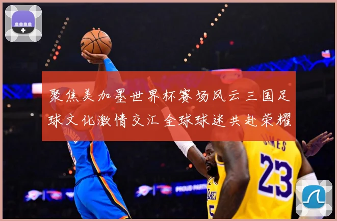 聚焦美加墨世界杯赛场风云三国足球文化激情交汇全球球迷共赴荣耀盛宴