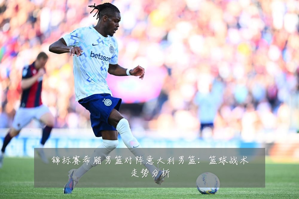 锦标赛希腊男篮对阵意大利男篮:篮球战术走势分析